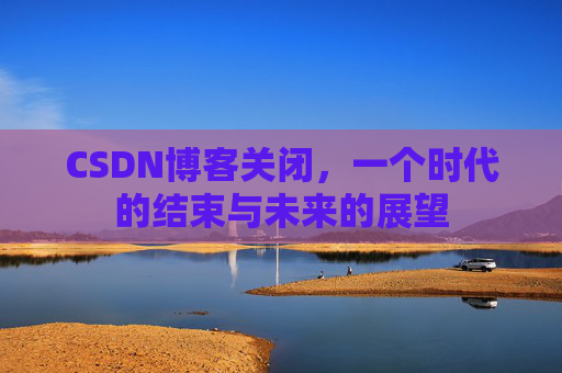 CSDN博客关闭，一个时代的结束与未来的展望